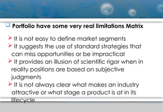  Portfolio have some very real limitations Matrix
 It is not easy to define market segments
 It suggests the use of standard strategies that
can miss opportunities or be impractical
 It provides an illusion of scientific rigor when in
reality positions are based on subjective
judgments
 It is not always clear what makes an industry
attractive or what stage a product is at in its
lifecycle
 