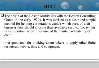 BCG
The origin of the Boston Matrix lies with the Boston Consulting
Group in the early 1970s. It was devised as a clear and simple
method for helping corporations decide which parts of their
business they should allocate their available cash to. Today, this
is as important as ever because of the limited availability of
credit.
=>a good tool for thinking about where to apply other finite
resources: people, time and equipment.
 