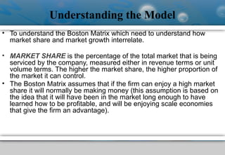 Understanding the Model
• To understand the Boston Matrix which need to understand how
market share and market growth interrelate.
• MARKET SHARE is the percentage of the total market that is being
serviced by the company, measured either in revenue terms or unit
volume terms. The higher the market share, the higher proportion of
the market it can control.
• The Boston Matrix assumes that if the firm can enjoy a high market
share it will normally be making money (this assumption is based on
the idea that it will have been in the market long enough to have
learned how to be profitable, and will be enjoying scale economies
that give the firm an advantage).
 