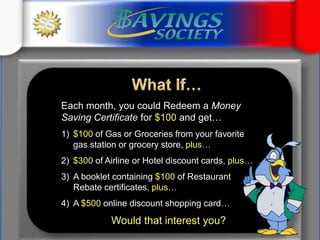 What If…Each month, you could Redeem a Money Saving Certificate for $100 and get…$100 of Gas or Groceries from your favorite              gas station or grocery store, plus…$300 of Airline or Hotel discount cards, plus… A booklet containing $100 of Restaurant                Rebate certificates, plus…A $500 online discount shopping card…Would that interest you?