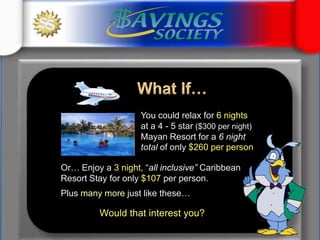 What If…	You could relax for 6 nights at a 4 - 5 star ($300 per night)Mayan Resort for a 6 night total of only $260 per person 	Or… Enjoy a 3 night, “all inclusive” Caribbean Resort Stay for only $107 per person. 	Plus many more just like these…Would that interest you?