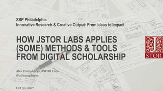 HOW JSTOR LABS APPLIES
(SOME) METHODS & TOOLS
FROM DIGITAL SCHOLARSHIP
SSP Philadelphia
Innovative Research & Creative Output: From Ideas to Impact
Oct 30, 2017
@abhumphreys
Alex Humphreys, JSTOR Labs
 