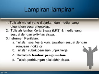 Lampiran-lampiran
1. Tulislah materi yang diajarkan dan media yang
digunakan secara lengkap.
2. Tulislah lembar Kerja Siswa (LKS) & media yang
sesuai dengan aktivitas siswa.
3.Instrumen Penilaian:
a. Tulislah soal tes & kunci jawaban sesuai dengan
rumusan indikator
b. Tulislah rubrik penilaian unjuk kerja
c. Tulislah lembar pengamatan.
d. Tulisla perhitungan nilai akhir siswa.

 