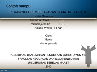 Contoh sampul
PERANGKAT PEMBELAJARAN TEMATIK TERPADU
Kelas/Semester : .........
Tema/Sub tema
: .........
Pembelajaran ke
: .........
Alokasi Waktu : 1 hari
Oleh:
Nama
Nomor peserta

PENDIDIKAN DAN LATIHAN PENDIDIKAN GURU RAYON 113
FAKULTAS KEGURUAN DAN ILMU PENDIDIKAN
UNIVERSITAS SEBELAS MARET
2013

 