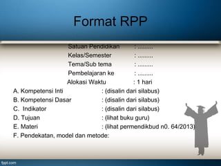 Format RPP
Satuan Pendidikan
: .........
Kelas/Semester
: .........
Tema/Sub tema
: .........
Pembelajaran ke
: .........
Alokasi Waktu
: 1 hari
A. Kompetensi Inti
: (disalin dari silabus)
B. Kompetensi Dasar
: (disalin dari silabus)
C. Indikator
: (disalin dari silabus)
D. Tujuan
: (lihat buku guru)
E. Materi
: (lihat permendikbud n0. 64/2013)
F. Pendekatan, model dan metode:

 