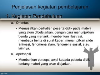 Penjelasan kegiatan pembelajaran
1. Kegiatan Pendahuluan
a. Orientasi
• Memusatkan perhatian peserta didik pada materi
yang akan dibelajarkan, dengan cara menunjukkan
benda yang menarik, memberikan illustrasi,
membaca berita di surat kabar, menampilkan slide
animasi, fenomena alam, fenomena sosial, atau
lainnya.
a. Apersepsi
• Memberikan persepsi awal kepada peserta didik
tentang materi yang akan diajarkan.

 