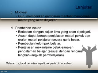 Lanjutan
c. Motivasi
• Guru memberikan gambaran manfaat mempelajari
materi yang akan diajarkan
d. Pemberian Acuan
• Berkaitan dengan kajian ilmu yang akan dipelajari.
• Acuan dapat berupa penjelasan materi pokok dan
uraian materi pelajaran secara garis besar.
• Pembagian kelompok belajar.
• Penjelasan mekanisme pelak­sana­an
pengalaman belajar (sesuai dengan rencana
langkah-langkah pembelajaran).
Catatan : a,b,c,d penulisannya tidak perlu dimunculkan

 