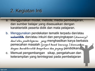 2. Kegiatan Inti
a. Menggunakan model, metode, media pembelajaran,
dan sumber belajar yang disesuaikan dengan
karakteristik peserta didik dan mata pelajaran.
b. Menggunakan pendekatan tematik terpadu dan/atau
saintifik dan/atau inkuiri dan penyingkapan (discovery)
dan/ atau pembelajaran yang menghasilkan karya berbasis
pemecahan masalah (project based learning ) disesuaikan
dengan karakteristik kompetensi dan jenjang pendidikan.
c. Memuat pengembangan sikap, pengetahuan dan
keterampilan yang terintegrasi pada pembelajaran

 