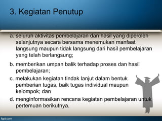 3. Kegiatan Penutup
a. seluruh aktivitas pembelajaran dan hasil yang diperoleh
selanjutnya secara bersama menemukan manfaat
langsung maupun tidak langsung dari hasil pembelajaran
yang telah berlangsung;
b. memberikan umpan balik terhadap proses dan hasil
pembelajaran;
c. melakukan kegiatan tindak lanjut dalam bentuk
pemberian tugas, baik tugas individual maupun
kelompok; dan
d. menginformasikan rencana kegiatan pembelajaran untuk
pertemuan berikutnya.

 