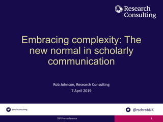 Embracing complexity: The
new normal in scholarly
communication
Rob Johnson, Research Consulting
7 April 2019
SSP Pre-conference 1
@rschrobUK
 