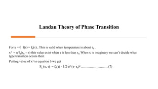 Landau Theory of Phase Transition
For x = 0 f(τ) = f0(τ) , This is valid when temperature is about τ0 .
x2 = α/f4(τ0 – τ) this value exist when τ is less than τ0. When x is imaginary we can’t decide what
type transition occurs their.
Putting value of x2 in equation 6 we get
FL (x, τ) = f0(τ) - 1/2 α2 (τ- τ0)2 …………………….(7)
 