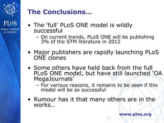 The Conclusions… The ‘full’ PLoS ONE model is wildly successful On current trends, PLoS ONE will be publishing 3% of the STM literature in 2012 Major publishers are rapidly launching PLoS ONE clones Some others have held back from the full PLoS ONE model, but have still launched ‘OA MegaJournals’ For various reasons, it remains to be seen if this model will be as successful Rumour has it that many others are in the works… 
