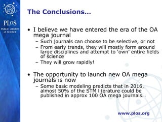 The Conclusions… I believe we have entered the era of the OA mega journal Such journals can choose to be selective, or not From early trends, they will mostly form around large disciplines and attempt to ‘own’ entire fields of science They will grow rapidly! The opportunity to launch new OA mega journals is now Some basic modeling predicts that in 2016, almost 50% of the STM literature could be published in approx 100 OA mega journals… 