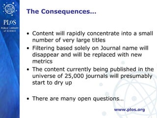 The Consequences… Content will rapidly concentrate into a small number of very large titles Filtering based solely on Journal name will disappear and will be replaced with new metrics The content currently being published in the universe of 25,000 journals will presumably start to dry up There are many open questions… 