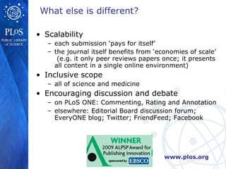 Scalability each submission ‘pays for itself’ the journal itself benefits from ‘economies of scale’  (e.g. it only peer reviews papers once; it presents all content in a single online environment)   Inclusive scope all of science and medicine Encouraging discussion and debate on PLoS ONE: Commenting, Rating and Annotation elsewhere: Editorial Board discussion forum; EveryONE blog; Twitter; FriendFeed; Facebook What else is different? 