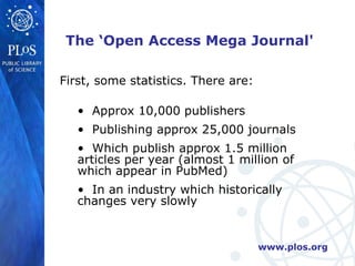 The ‘Open Access Mega Journal' First, some statistics. There are: Approx 10,000 publishers Publishing approx 25,000 journals Which publish approx 1.5 million  articles per year (almost 1 million of which appear in PubMed) In an industry which historically  changes very slowly 