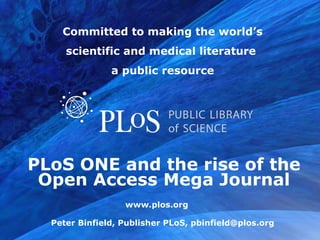 PLoS ONE and the rise of the Open Access Mega Journal Committed to making the world’s scientific and medical literature  a public resource Peter Binfield, Publisher PLoS, pbinfield@plos.org 