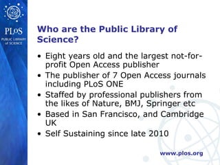 Who are the Public Library of Science? <ul><li>Eight years old and the largest not-for-profit Open Access publisher </li><...