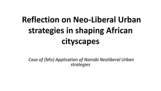 Reflection on Neo-Liberal Urban
strategies in shaping African
cityscapes
Case of (Mis) Application of Nairobi Neoliberal Urban
strategies
 