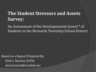 The Student Stressors and Assets
    Survey:
    An Assessment of the Developmental Assets™ of
    Students in the Bernards Township School District




Based on a Report Prepared By:
  Kirk C. Harlow, Dr.P.H.
  decisionstat@eartlink.net
 