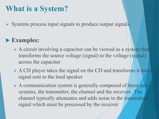 What is a System?
 Systems process input signals to produce output signals.
 Examples:
 A circuit involving a capacitor can be viewed as a system that
transforms the source voltage (signal) to the voltage (signal)
across the capacitor
 A CD player takes the signal on the CD and transforms it into a
signal sent to the loud speaker
 A communication system is generally composed of three sub-
systems, the transmitter, the channel and the receiver. The
channel typically attenuates and adds noise to the transmitted
signal which must be processed by the receiver
 