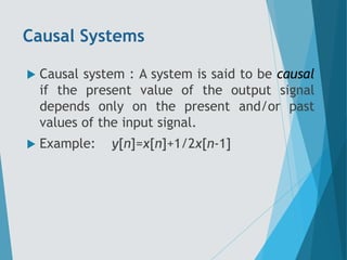 Causal Systems
 Causal system : A system is said to be causal
if the present value of the output signal
depends only on the present and/or past
values of the input signal.
 Example: y[n]=x[n]+1/2x[n-1]
 