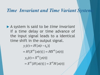 Time Invariant and Time Variant Systems
 A system is said to be time invariant
if a time delay or time advance of
the input signal leads to a identical
time shift in the output signal.
0
0 0
( ) { ( )}
{ { ( )}} { ( )}
i
t t
y t H x t t
H S x t HS x t
 
 
0
0
0 0
( ) { ( )}
{ { ( )}} { ( )}
t
t t
y t S y t
S H x t S H x t

 
 