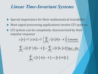Linear Time-Invariant Systems
 Special importance for their mathematical tractability
 Most signal processing applications involve LTI systems
 LTI system can be completely characterized by their
impulse response
       
   
     
[ ]
k
k
k k
y n T x n T x k n k Linearity
x k T n k x k h n Time Inv




 
 
 
  
 
 
  

 
       
k
x k h n k x k h k


  

 