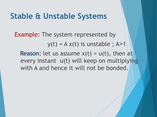 Stable & Unstable Systems
Example: The system represented by
y(t) = A x(t) is unstable ; A˃1
Reason: let us assume x(t) = u(t), then at
every instant u(t) will keep on multiplying
with A and hence it will not be bonded.
 