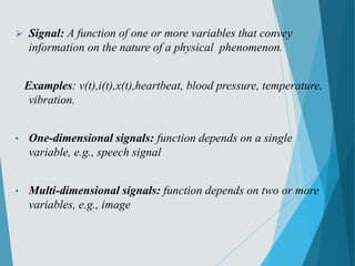  Signal: A function of one or more variables that convey
information on the nature of a physical phenomenon.
Examples: v(t),i(t),x(t),heartbeat, blood pressure, temperature,
vibration.
• One-dimensional signals: function depends on a single
variable, e.g., speech signal
• Multi-dimensional signals: function depends on two or more
variables, e.g., image
 