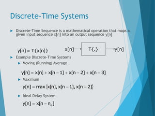 Discrete-Time Systems
 Discrete-Time Sequence is a mathematical operation that maps a
given input sequence x[n] into an output sequence y[n]
 Example Discrete-Time Systems
 Moving (Running) Average
 Maximum
 Ideal Delay System
]}
n
[
x
{
T
]
n
[
y  T{.}
x[n] y[n]
]
3
n
[
x
]
2
n
[
x
]
1
n
[
x
]
n
[
x
]
n
[
y 






 
]
2
n
[
x
],
1
n
[
x
],
n
[
x
max
]
n
[
y 


]
n
n
[
x
]
n
[
y o


 