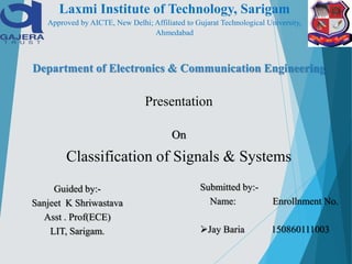 Department of Electronics & Communication Engineering
Presentation
On
Classification of Signals & Systems
Guided by:-
Sanjeet K Shriwastava
Asst . Prof(ECE)
LIT, Sarigam.
Submitted by:-
Name: Enrollnment No.
Jay Baria 150860111003
Laxmi Institute of Technology, Sarigam
Approved by AICTE, New Delhi; Affiliated to Gujarat Technological University,
Ahmedabad
 