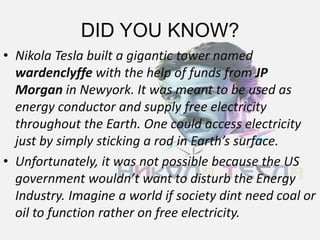 DID YOU KNOW?
• Nikola Tesla built a gigantic tower named
wardenclyffe with the help of funds from JP
Morgan in Newyork. It was meant to be used as
energy conductor and supply free electricity
throughout the Earth. One could access electricity
just by simply sticking a rod in Earth’s surface.
• Unfortunately, it was not possible because the US
government wouldn’t want to disturb the Energy
Industry. Imagine a world if society dint need coal or
oil to function rather on free electricity.
 