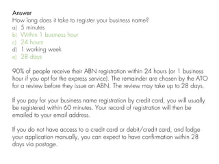Answer
How long does it take to register your business name?
a) 5 minutes
b) Within 1 business hour
c) 24 hours
d) 1 working week
e) 28 days
90% of people receive their ABN registration within 24 hours (or 1 business
hour if you opt for the express service). The remainder are chosen by the ATO
for a review before they issue an ABN. The review may take up to 28 days.
If you pay for your business name registration by credit card, you will usually
be registered within 60 minutes. Your record of registration will then be
emailed to your email address.
If you do not have access to a credit card or debit/credit card, and lodge
your application manually, you can expect to have confirmation within 28
days via postage.
 