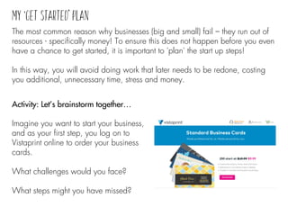 Activity: Let’s brainstorm together…
Imagine you want to start your business,
and as your first step, you log on to
Vistaprint online to order your business
cards.
What challenges would you face?
What steps might you have missed?
The most common reason why businesses (big and small) fail – they run out of
resources - specifically money! To ensure this does not happen before you even
have a chance to get started, it is important to 'plan' the start up steps!
In this way, you will avoid doing work that later needs to be redone, costing
you additional, unnecessary time, stress and money.
 