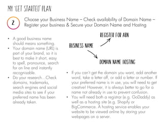 Choose your Business Name – Check availability of Domain Name –
Register your business & Secure your Domain Name and Hosting
• A good business name
should means something.
• Your domain name (URL) is
part of your brand, so it is
best to make it short, easy
to spell, pronounce, search
for on line and instantly
recognisable.
• Do your research…Check
domains, trademarks,
search engines and social
media sites to see if your
preferred name has been
already taken.
• If you can’t get the domain you want, add another
word, take a letter off, or add a letter or number. If
your preferred name is in use, you will need to get
creative! However, it is always better to go for a
name not already in use to prevent confusion.
• You will need both a registrar (e.g. GoDaddy) as
well as a hosting site (e.g. Shopify or
BigCommerce. A hosting service enables your
website to be viewed online by storing your
webpages on a server.
 