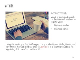 INSTRUCTIONS:
Work in pairs and search
on the internet for where to
register your:
- Business number
- Business name.
16
Using the results you find in Google, can you identify what is legitimate and
not? Hint: if the web address ends in .gov.au it is a legitimate website for
registering. If it doesn’t – don’t use it!
 