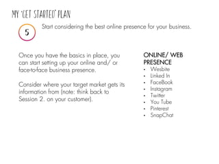 Start considering the best online presence for your business.
ONLINE/ WEB
PRESENCE
• Wesbite
• Linked In
• FaceBook
• Instagram
• Twitter
• You Tube
• Pinterest
• SnapChat
Once you have the basics in place, you
can start setting up your online and/ or
face-to-face business presence.
Consider where your target market gets its
information from (note: think back to
Session 2. on your customer).
 
