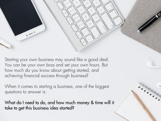 Starting your own business may sound like a good deal.
You can be your own boss and set your own hours. But
how much do you know about getting started, and
achieving financial success through business?
When it comes to starting a business, one of the biggest
questions to answer is:
What do I need to do, and how much money & time will it
take to get this business idea started?
 