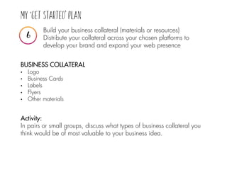 Build your business collateral (materials or resources)
Distribute your collateral across your chosen platforms to
develop your brand and expand your web presence
BUSINESS COLLATERAL
• Logo
• Business Cards
• Labels
• Flyers
• Other materials
Activity:
In pairs or small groups, discuss what types of business collateral you
think would be of most valuable to your business idea.
 