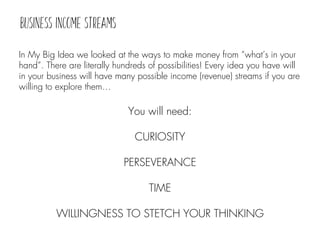 In My Big Idea we looked at the ways to make money from “what’s in your
hand”. There are literally hundreds of possibilities! Every idea you have will
in your business will have many possible income (revenue) streams if you are
willing to explore them…
You will need:
CURIOSITY
PERSEVERANCE
TIME
WILLINGNESS TO STETCH YOUR THINKING
 