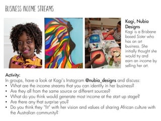 Activity:
In groups, have a look at Kagi’s Instagram @nubia_designs and discuss:
• What are the income streams that you can identify in her business?
• Are they all from the same source or different sources?
• What do you think would generate most income at the start up stage?
• Are there any that surprise you?
• Do you think they “fit” with her vision and values of sharing African culture with
the Australian community?
Kagi, Nubia
Designs
Kagi is a Brisbane
based Sister who
has an art
business. She
initially thought she
would try and
earn an income by
selling her art.
 