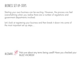 Not sure about any terms being used? Have you checked your
BUZZ WORDS?
Starting your own business can be exciting. However, the process can feel
overwhelming when you realise there are a number of regulations and
government departments involved.
Let’s look at registering your business and then break it down into some of
the most important set up steps…
 