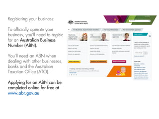 Registering your business:
To officially operate your
business, you’ll need to register
for an Australian Business
Number (ABN).
You’ll need an ABN when
dealing with other businesses,
banks and the Australian
Taxation Office (ATO).
Applying for an ABN can be
completed online for free at
www.abr.gov.au
 