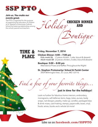 Friday, November 7, 2014 
Chicken Dinner: 4:00 – 7:00 pm 
Kids meals $6 (1 piece chicken, 1 side, biscuit & dessert) 
Adult meals $8 (2 pieces chicken, 2 sides, biscuit & dessert) 
Boutique: 5:00 – 8:00 pm 
Attendance Prizes and Raffles Throughout the Night! 
St. Stephen Protomartyr School & Parish Center 
3929 Wilmington Ave., St. Louis, MO 63116 
just in time for the holidays! 
Look no further for fabulous home interiors, embroidery, monograms, self-defense items, bags, totes, purses, body wraps, nail designs, jewelry, make-up, candles, packaged dips & drink mixes, card making, stamps, papercrafts, bows, vinyl, foods, wines, books and a whole lot more! 
TIME & 
PLACE 
Like us on facebook.com/SSPPTO 
"olidaɹ 
outiɎuȓ 
Join us. You make our events great. 
The PTO is organized for the purpose 
of supporting the education of children at St. Stephen’s Protomartyr Catholic School by fostering relationships among the school, parents and teachers. 
CHICKEN DINNER 
AND 
Find a few of your favorite thinȞs... 