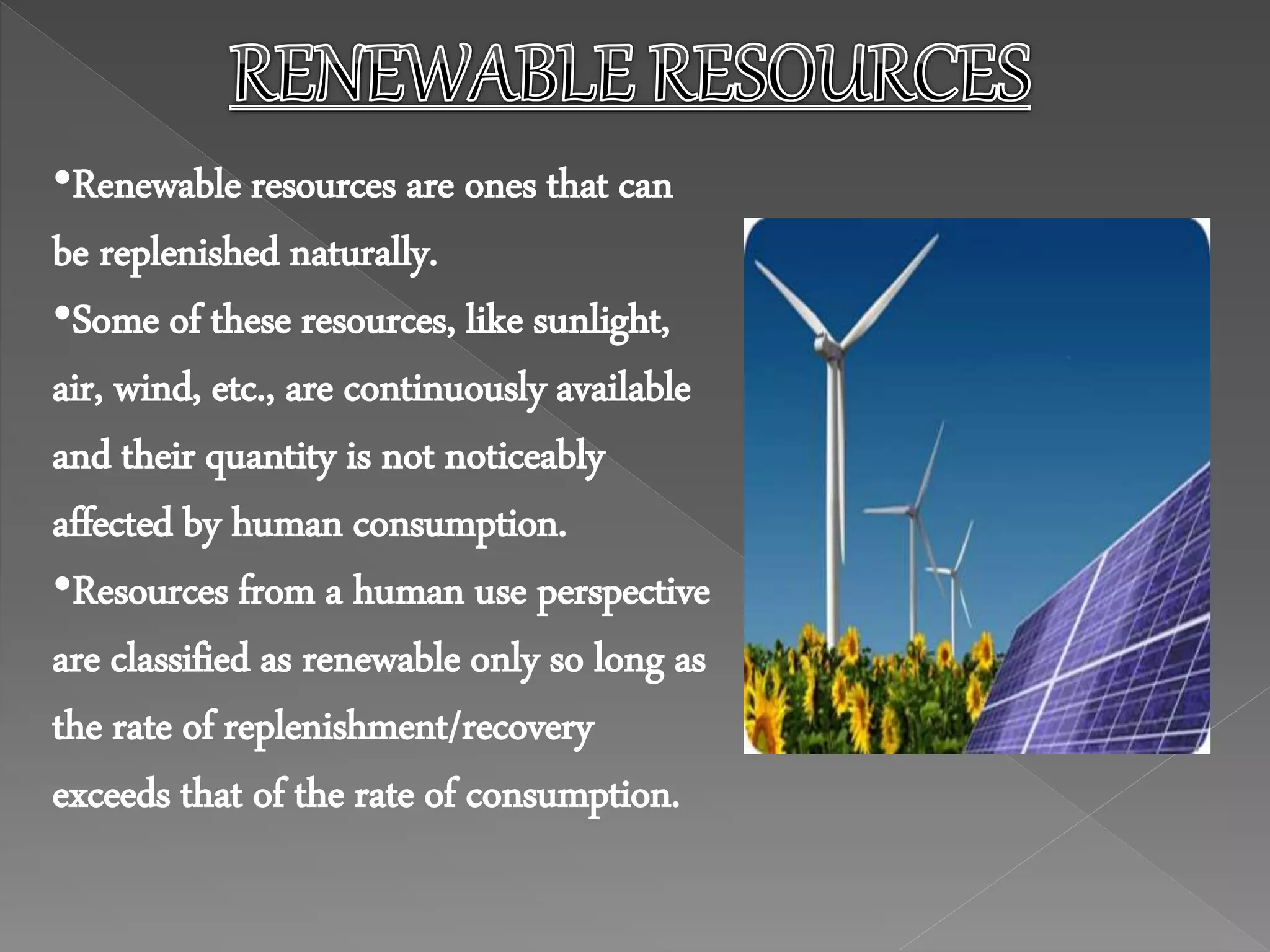 •Renewable resources are ones that can
be replenished naturally.
•Some of these resources, like sunlight,
air, wind, etc., are continuously available
and their quantity is not noticeably
affected by human consumption.
•Resources from a human use perspective
are classified as renewable only so long as
the rate of replenishment/recovery
exceeds that of the rate of consumption.
 