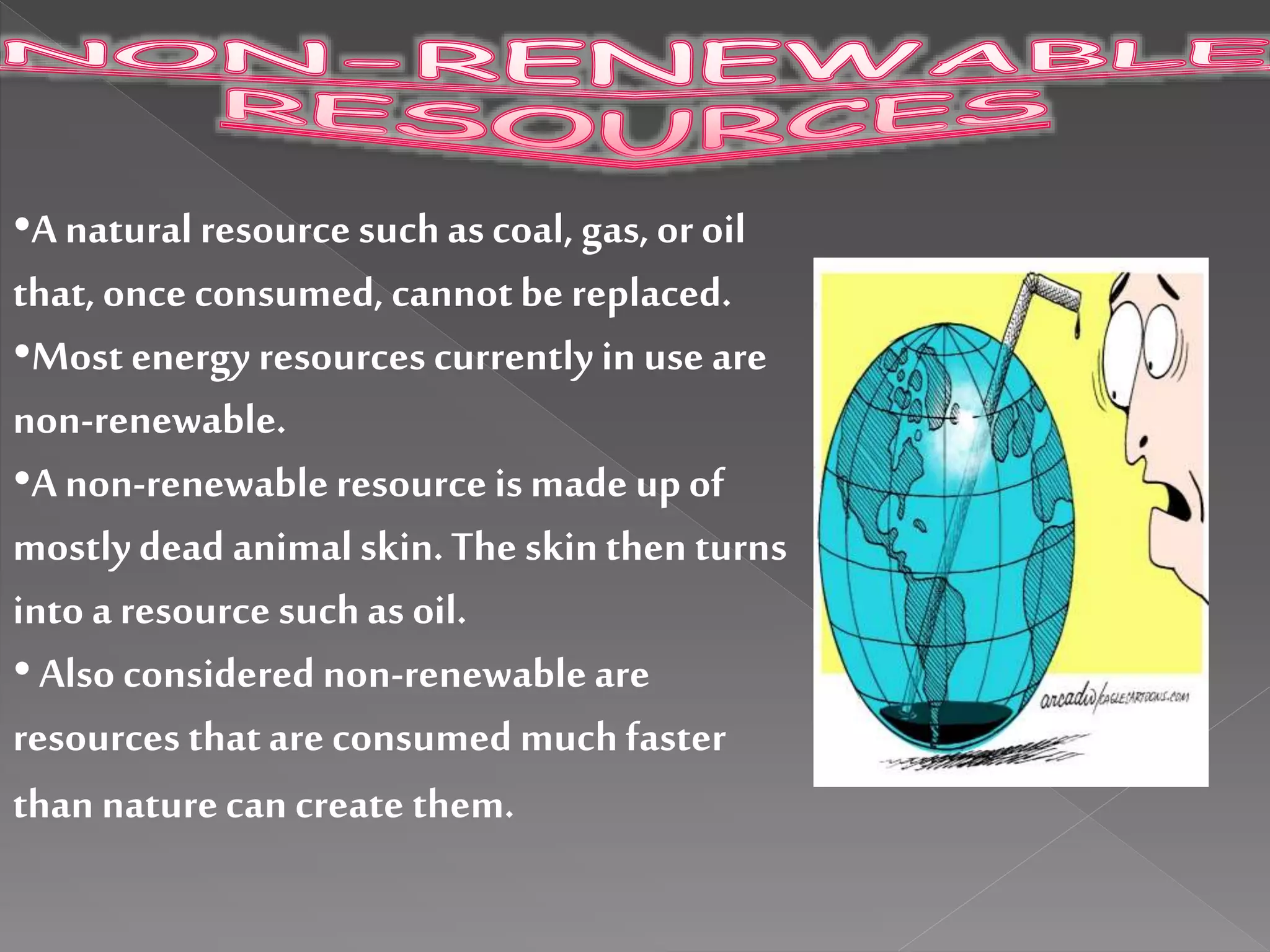 •A naturalresourcesuchascoal, gas,or oil
that,once consumed, cannotbe replaced.
•Most energy resources currently in use are
non-renewable.
•A non-renewableresourceismade upof
mostlydead animalskin.The skinthen turns
into aresource suchas oil.
•Also considered non-renewableare
resources thatare consumedmuchfaster
thannaturecan create them.
 