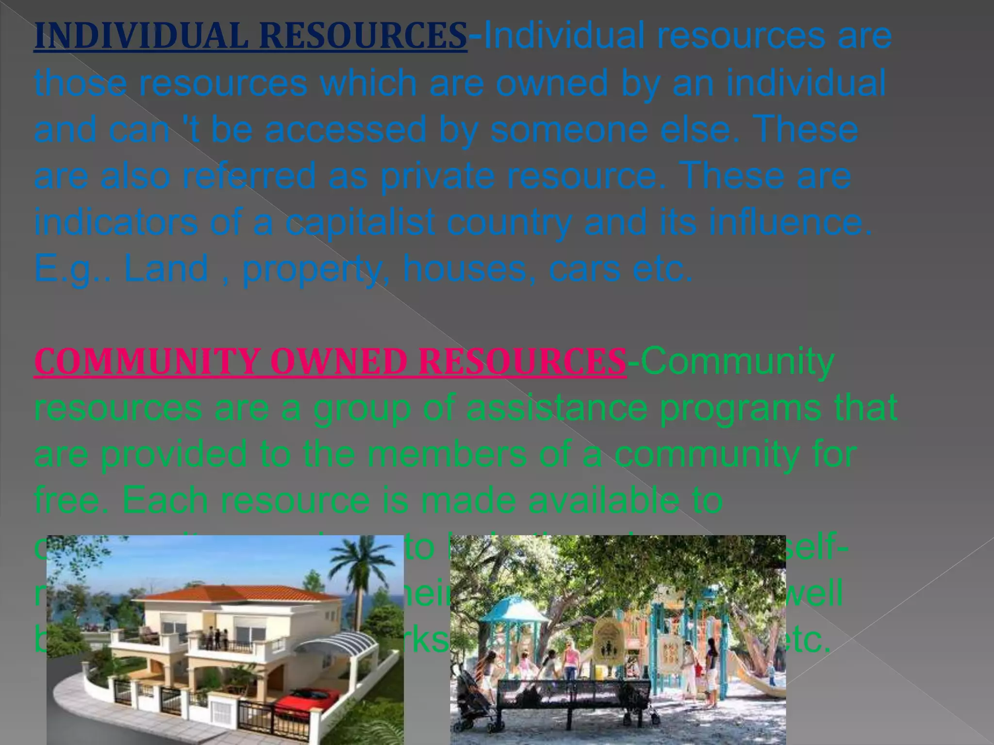 INDIVIDUAL RESOURCES-Individual resources are
those resources which are owned by an individual
and can 't be accessed by someone else. These
are also referred as private resource. These are
indicators of a capitalist country and its influence.
E.g.. Land , property, houses, cars etc.
COMMUNITY OWNED RESOURCES-Community
resources are a group of assistance programs that
are provided to the members of a community for
free. Each resource is made available to
community members to help them become self-
reliant and maintain their human rights and well
being. E.g.. Public parks, village commons etc.
 