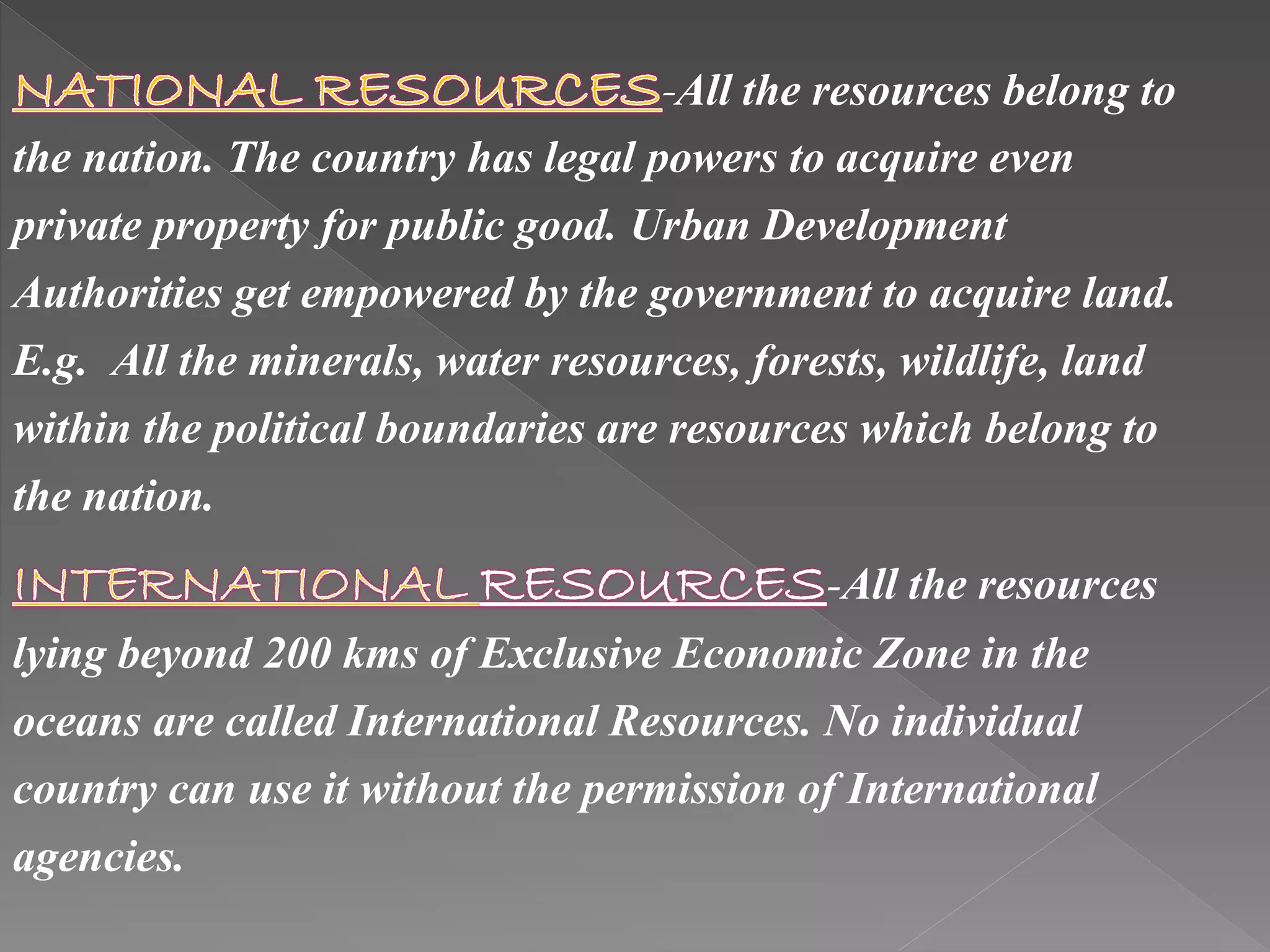 -All the resources belong to
the nation. The country has legal powers to acquire even
private property for public good. Urban Development
Authorities get empowered by the government to acquire land.
E.g. All the minerals, water resources, forests, wildlife, land
within the political boundaries are resources which belong to
the nation.
-All the resources
lying beyond 200 kms of Exclusive Economic Zone in the
oceans are called International Resources. No individual
country can use it without the permission of International
agencies.
 