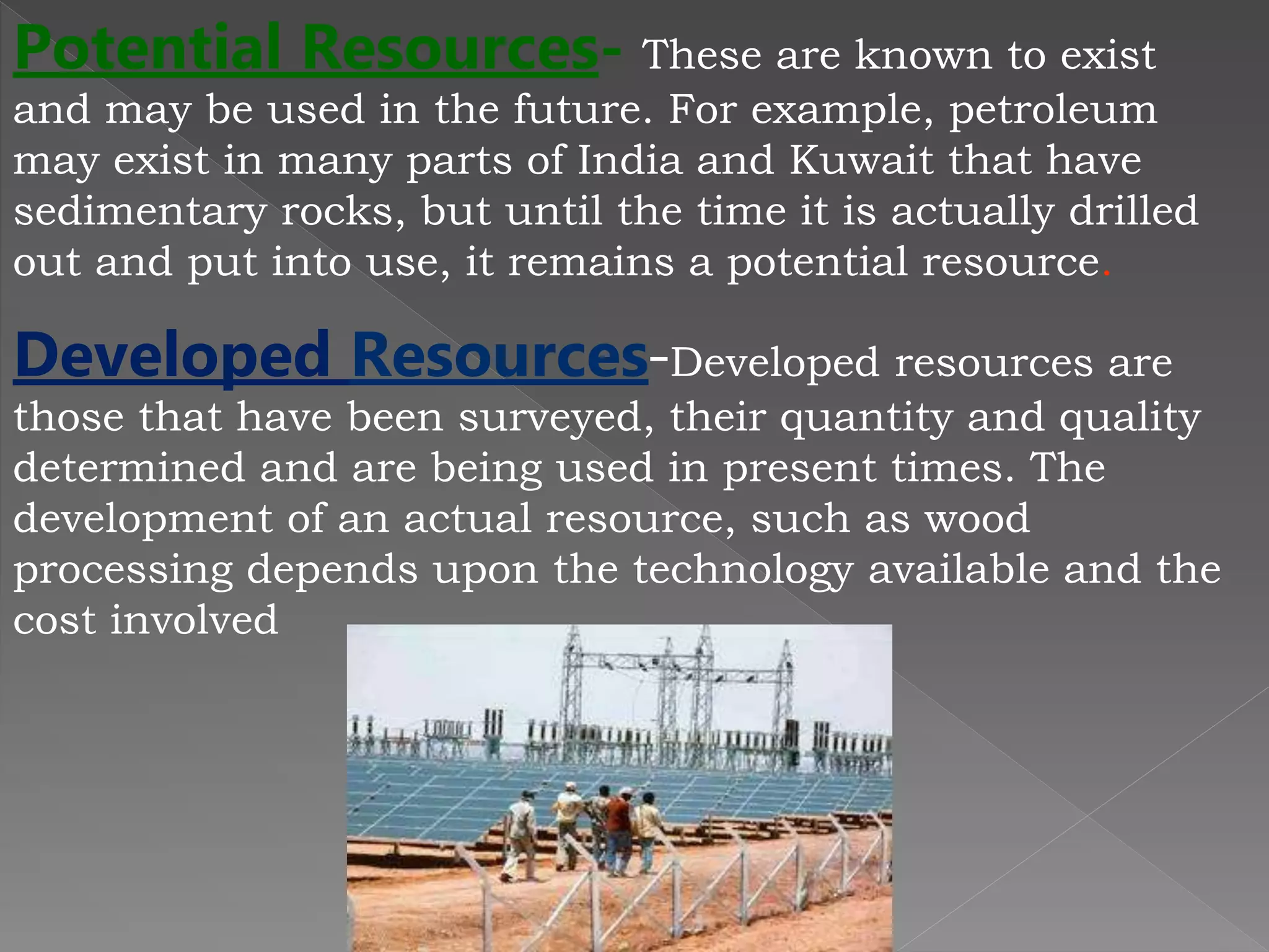 Potential Resources- These are known to exist
and may be used in the future. For example, petroleum
may exist in many parts of India and Kuwait that have
sedimentary rocks, but until the time it is actually drilled
out and put into use, it remains a potential resource.
Developed Resources-Developed resources are
those that have been surveyed, their quantity and quality
determined and are being used in present times. The
development of an actual resource, such as wood
processing depends upon the technology available and the
cost involved
 